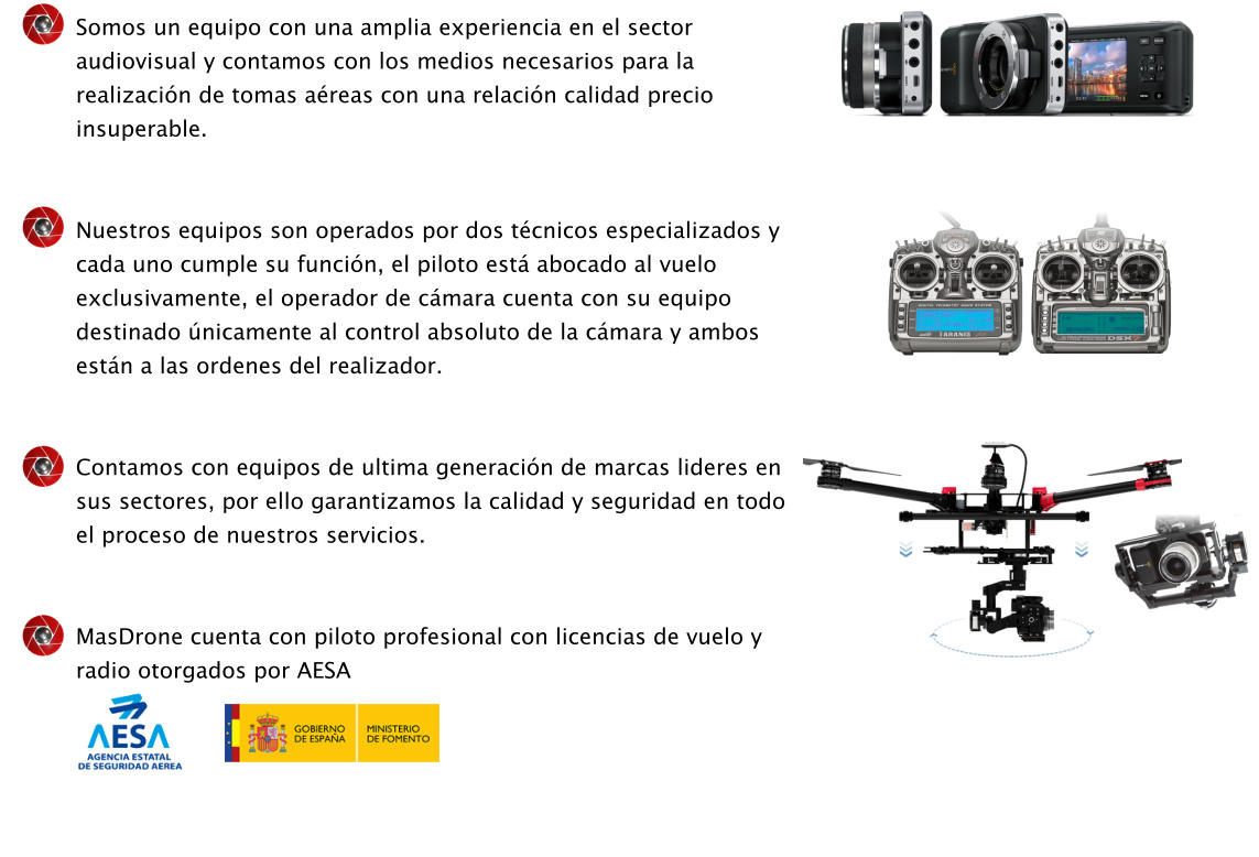 Somos un equipo con una amplia experiencia en el sector audiovisual y contamos con los medios necesarios para la realizacin de tomas areas con una relacin calidad precio insuperable.   Nuestros equipos son operados por dos tcnicos especializados y cada uno cumple su funcin, el piloto est abocado al vuelo exclusivamente, el operador de cmara cuenta con su equipo destinado nicamente al control absoluto de la cmara y ambos estn a las ordenes del realizador.   Contamos con equipos de ultima generacin de marcas lideres en sus sectores, por ello garantizamos la calidad y seguridad en todo el proceso de nuestros servicios.   MasDrone cuenta con piloto profesional con licencias de vuelo y radio otorgados por AESA