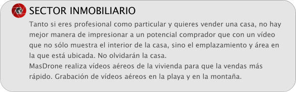 SECTOR INMOBILIARIO Tanto si eres profesional como particular y quieres vender una casa, no hay mejor manera de impresionar a un potencial comprador que con un vdeo que no slo muestra el interior de la casa, sino el emplazamiento y rea en la que est ubicada. No olvidarn la casa. MasDrone realiza vdeos areos de la vivienda para que la vendas ms rpido. Grabacin de vdeos areos en la playa y en la montaa.
