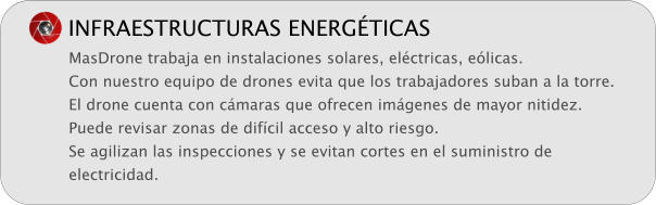 INFRAESTRUCTURAS ENERGTICAS MasDrone trabaja en instalaciones solares, elctricas, elicas. Con nuestro equipo de drones evita que los trabajadores suban a la torre. El drone cuenta con cmaras que ofrecen imgenes de mayor nitidez. Puede revisar zonas de difcil acceso y alto riesgo. Se agilizan las inspecciones y se evitan cortes en el suministro de electricidad.