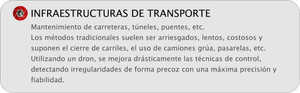 INFRAESTRUCTURAS DE TRANSPORTE Mantenimiento de carreteras, tneles, puentes, etc. Los mtodos tradicionales suelen ser arriesgados, lentos, costosos y suponen el cierre de carriles, el uso de camiones gra, pasarelas, etc. Utilizando un dron, se mejora drsticamente las tcnicas de control, detectando irregularidades de forma precoz con una mxima precisin y fiabilidad.